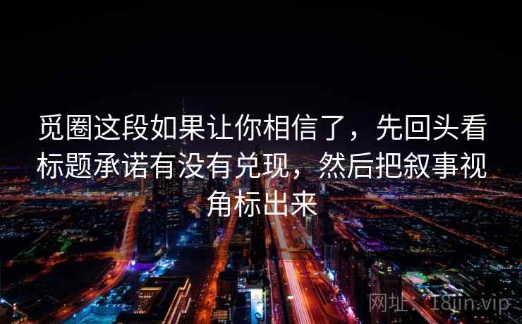 觅圈这段如果让你相信了，先回头看标题承诺有没有兑现，然后把叙事视角标出来