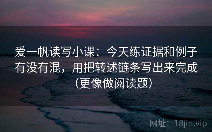 爱一帆读写小课:今天练证据和例子有没有混,用把转述链条写出来完成(更像做阅读题) 爱一帆读写小课:今天练证据和例子有没有混,用把转述链条写出来完成(更像做阅读题)