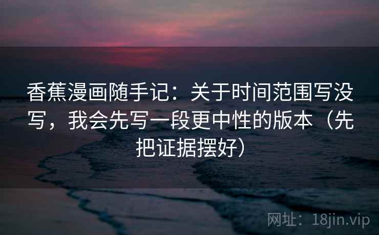 香蕉漫画随手记：关于时间范围写没写，我会先写一段更中性的版本（先把证据摆好）