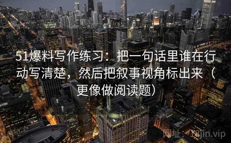51爆料写作练习：把一句话里谁在行动写清楚，然后把叙事视角标出来（更像做阅读题）