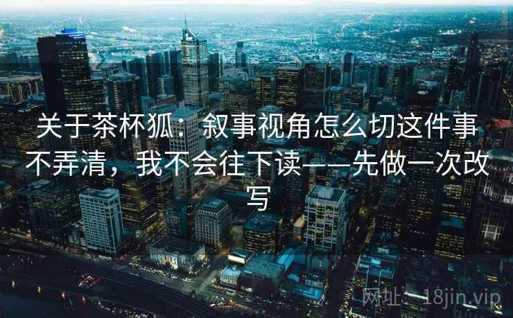 关于茶杯狐：叙事视角怎么切这件事不弄清，我不会往下读——先做一次改写