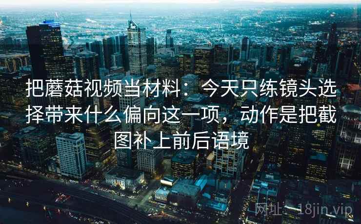 把蘑菇视频当材料：今天只练镜头选择带来什么偏向这一项，动作是把截图补上前后语境