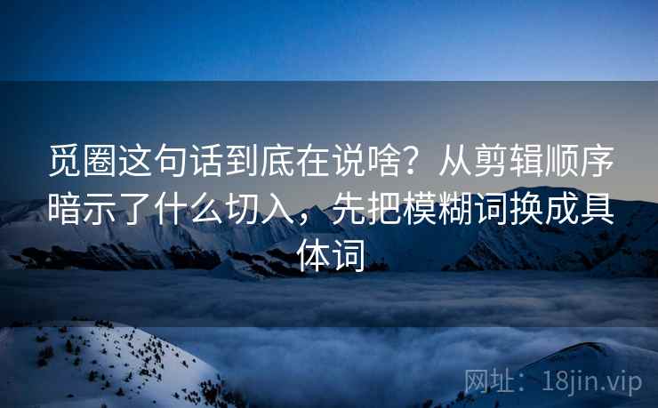 觅圈这句话到底在说啥?从剪辑顺序暗示了什么切入,先把模糊词换成具体词 觅圈这句话到底在说啥?从剪辑顺序暗示了什么切入,先把模糊词换成具体词